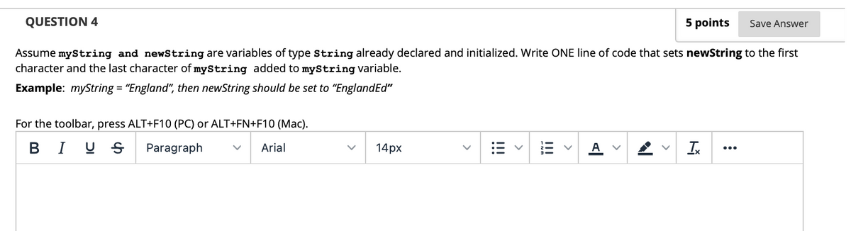 QUESTION 4
5 points
Save Answer
Assume myString and newString are variables of type String already declared and initialized. Write ONE line of code that sets newString to the first
character and the last character of myString added to myString variable.
Example: myString = "England", then newString should be set to "EnglandEd"
For the toolbar, press ALT+F10 (PC) or ALT+FN+F10 (Mac).
B I U S
Paragraph
Arial
14px
Ix
A
...
>
>
>
!!
>
!!!
