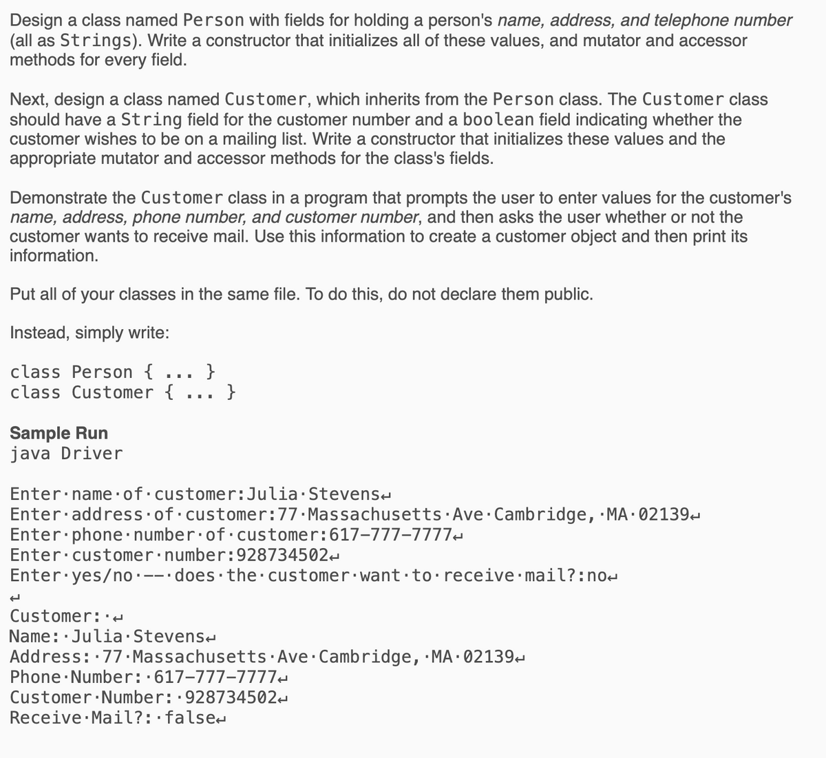 Design a class named Person with fields for holding a person's name, address, and telephone number
(all as Strings). Write a constructor that initializes all of these values, and mutator and accessor
methods for every field.
Next, design a class named Customer, which inherits from the Person class. The Customer class
should have a String field for the customer number and a boolean field indicating whether the
customer wishes to be on a mailing list. Write a constructor that initializes these values and the
appropriate mutator and accessor methods for the class's fields.
Demonstrate the Customer class in a program that prompts the user to enter values for the customer's
name, address, phone number, and customer number, and then asks the user whether or not the
customer wants to receive mail. Use this information to create a customer object and then print its
information.
Put all of your classes in the same file. To do this, do not declare them public.
Instead, simply write:
class Person {
}
class Customer {
}
...
...
Sample Run
java Driver
Enter name·of•customer:Julia Stevens-
Enter·address of customer:77.Massachusetts·Ave Cambridge, ·MA · 02139-
Enter phone·number·of·customer:617-777–7777-
Enter customer:number:928734502
Enter yes/no·--•does·the customer:want to receive mail?:no-
Customer:·d
Name: Julia Stevens-
Address: 77 · Massachusetts Ave Cambridge, MA·02139
Phone Number::617-777-7777-
Customer Number:·928734502-
Receive Mail?:·false-
