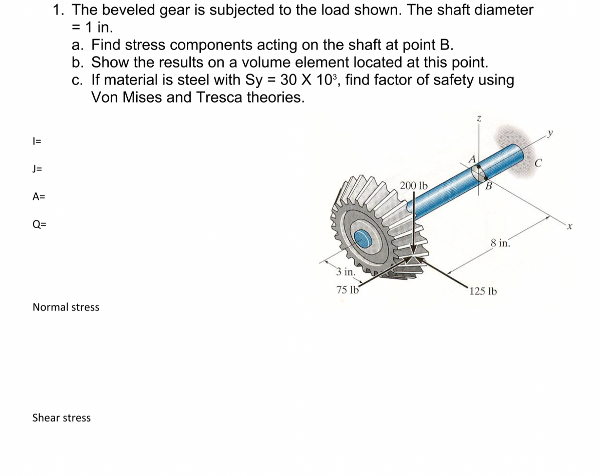 1. The beveled gear is subjected to the load shown. The shaft diameter
= 1 in.
a. Find stress components acting on the shaft at point B.
b. Show the results on a volume element located at this point.
c. If material is steel with Sy = 30 X 10°, find factor of safety using
Von Mises and Tresca theories.
J=
200 lb
A=
Q=
8 in.
3 in.
75 lb
125 lb
Normal stress
Shear stress
