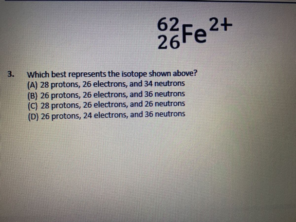62
26Fe2+
3.
Which best represents the isotope shown above?
(A) 28 protons, 26 electrons, and 34 neutrons
(B) 26 protons, 26 electrons, and 36 neutrons
(C) 28 protons, 26 electrons, and 26 neutrons
(D) 26 protons, 24 electrons, and 36 neutrons
