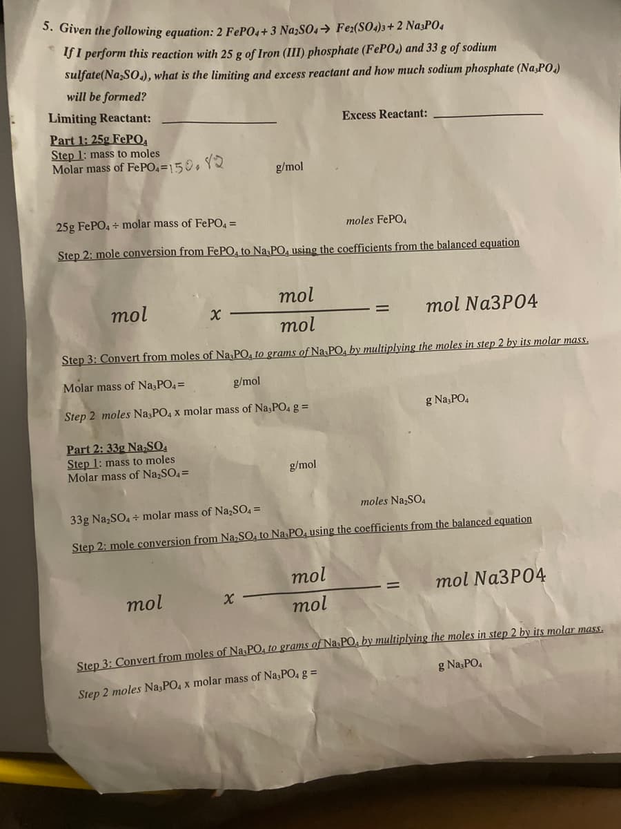 5. Given the following equation: 2 FePO4+3 Na2SO4 → Fe2(SO4)3 + 2 Na3PO4
If I perform this reaction with 25 g of Iron (III) phosphate (FePO4) and 33 g of sodium
sulfate(Na₂SO4), what is the limiting and excess reactant and how much sodium phosphate (Na,PO)
will be formed?
Limiting Reactant:
Excess Reactant:
Part 1: 25g FePO4
Step 1: mass to moles
Molar mass of FePO4 =150.82
g/mol
25g FePO4 + molar mass of FePO4 =
moles FePO4
Step 2: mole conversion from FePO4 to Na PO, using the coefficients from the balanced equation
mol
mol
X
=
mol Na3PO4
mol
Step 3: Convert from moles of Na3PO4 to grams of Na3PO4 by multiplying the moles in step 2 by its molar mass.
Molar mass of Na3PO4 =
g/mol
Step 2 moles Na3PO4 x molar mass of Na3PO4 g =
g Na3PO4
Part 2: 33g Na₂SO4
Step 1: mass to moles
Molar mass of Na₂SO4 =
g/mol
moles Na₂SO4
33g Na₂SO4 + molar mass of Na₂SO4 =
Step 2: mole conversion from Na₂SO4 to Na,PO4 using the coefficients from the balanced equation
mol
mol Na3PO4
mol
X
mol
Step 3: Convert from moles of Na-PO4 to grams of Na-PO4 by multiplying the moles in step 2 by its molar mass.
g Na3PO4
Step 2 moles Na3PO4 x molar mass of Na3PO4 g =