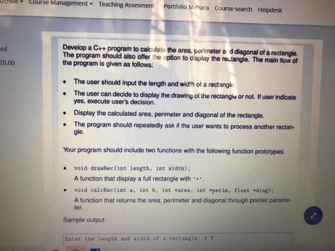 Course Management Teaching Assesment
ePortfolio Mahara Course search Helpdesk
Develop a C++ program to calculate the area, perimeter and diagonal of a rectangle.
The program should also offer the option to display the rectangle. The main flow of
the program is given as follows:
red
20.00
The user should input the length and width of a rectangle.
The user can decide to display the drawing of the rectangle or not. If user indicate
yes, execute user's decision.
• Display the calculated area, perimeter and diagonal of the rectangle.
The program should repeatedly ask if the user wants to process another rectan-
gle.
Your program should include two functions with the following function prototypes:
void drawRec(int length, int width);
A function that display a full rectangle with +'.
void calcRec (int a, int b, int area, int perim, float diag);
A function that returns the area, perimeter and diagonal through pointer parame-
ter.
Sample output:
Enter the length and width of a rectangle: 4 8
