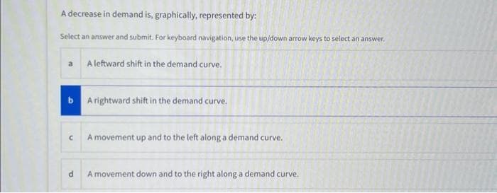 A decrease in demand is, graphically, represented by:
Select an answer and submit. For keyboard navigation, use the up/down arrow keys to select an answer.
a
C
A leftward shift in the demand curve.
A rightward shift in the demand curve.
A movement up and to the left along a demand curve.
d
A movement down and to the right along a demand curve.