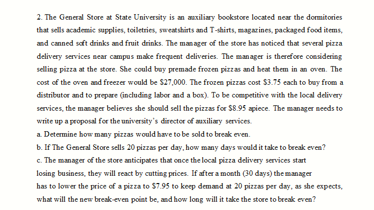 2. The General Store at State University is an auxiliary bookstore located near the dormitories
that sells academic supplies, toiletries, sweatshirts and T-shirts, magazines, packaged food items,
and canned soft drinks and fruit drinks. The man ager of the store has noticed that several pizza
delivery services near campus make frequent deliveries. The manager is therefore considering
selling pizza at the store. She could buy premade frozen pizzas and heat them in an oven. The
cost of the oven and freezer would be $27,000. The frozen pizzas cost $3.75 each to buy from a
distributor and to prepare (including labor and a box). To be competitive with the local delivery
services, the manager believes she should sell the pizzas for $8.95 apiece. The manager needs to
write up a proposal for the university's director of auxiliary services.
a. Determine how many pizzas would have to be sold to break even.
b. If The General Store sells 20 pizzas per day, how many days would it take to break even?
c. The manager of the store anticipates that once the local pizza delivery services start
losing business, they will react by cutting prices. If after a month (30 days) the manager
has to lower the price of a pizza to $7.95 to keep demand at 20 pizzas per day, as she expects,
what will the new break-even point be, and how long will it take the store to break even?
