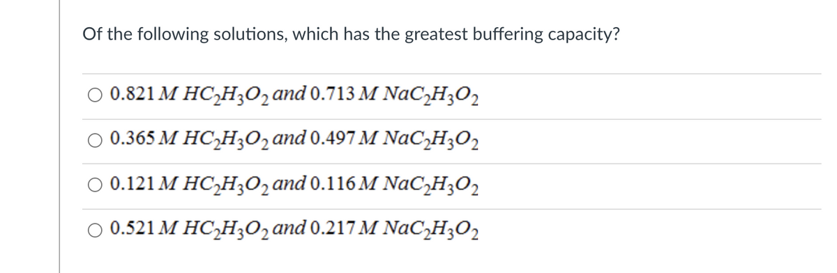 Of the following solutions, which has the greatest buffering capacity?
0 0.821 М НСH0,and 0.713M NaC,H;0,
о 0.365 М НС-Нз0гаnd 0.497 M NaC_H;0z
О 0.121 М НСН,0,аnd 0.116 M NaCH;Оz
о 0.521 М НСН,02аnd 0.217M NaCH;0z
