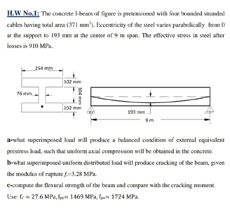H.W No.1: The concrete I-beam of figure is pretensioned with four bounded stranded
cables having total area (371 mm²). Eccentricity of the steel varies parabolically from 0
at the support to 193 mm at the center of 9 m span. The effective stress in steel after
losses is 910 MPa.
76 mm
254 mm
102 mm
304 mm
102 mm
193 mm
9 m
a-what superimposed load will produce a balanced condition of external equivalent
prestress load, such that uniform axial compression will be obtained in the concrete.
b-what superimposed uniform distributed load will produce cracking of the beam, given
the modulus of rupture f-3.28 MPa.
c-compute the flexural strength of the beam and compare with the cracking moment.
Use: fe = 27.6 MPa, fpy= 1469 MPa, fpu= 1724 MPa.