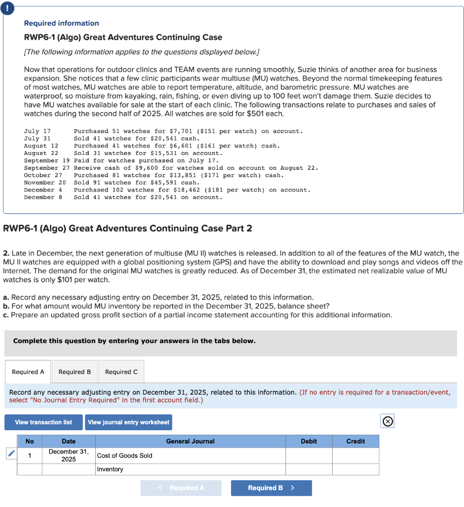 Required information
RWP6-1 (Algo) Great Adventures Continuing Case
[The following information applies to the questions displayed below.]
Now that operations for outdoor clinics and TEAM events are running smoothly, Suzie thinks of another area for business
expansion. She notices that a few clinic participants wear multiuse (MU) watches. Beyond the normal timekeeping features
of most watches, MU watches are able to report temperature, altitude, and barometric pressure. MU watches are
waterproof, so moisture from kayaking, rain, fishing, or even diving up to 100 feet won't damage them. Suzie decides to
have MU watches available for sale at the start of each clinic. The following transactions relate to purchases and sales of
watches during the second half of 2025. All watches are sold for $501 each.
July 17
July 31
August 12
August 22
Sold 31 watches for $15,531 on account.
September 19 Paid for watches purchased on July 17.
September 27 Receive cash of $9,600 for watches sold on account on August 22.
October 27
Purchased 81 watches for $13,851 ($171 per watch) cash.
Sold 91 watches for $45,591 cash.
November 20
December 4 Purchased 102 watches for $18,462 ($181 per watch) on account.
December 8 Sold 41 watches for $20,541 on account.
RWP6-1 (Algo) Great Adventures onti
Purchased 51 watches for $7,701 ($151 per watch) on account.
Sold 41 watches for $20,541 cash.
Purchased 41 watches for $6,601 ($161 per watch) cash.
2. Late in December, the next generation of multiuse (MU II) watches is released. In addition to all of the features of the MU watch, the
MU II watches are equipped with a global positioning system (GPS) and have the ability to download and play songs and videos off the
Internet. The demand for the original MU watches is greatly reduced. As of December 31, the estimated net realizable value of MU
watches is only $101 per watch.
a. Record any necessary adjusting entry on December 31, 2025, related to this information.
b. For what amount would MU inventory be reported in the December 31, 2025, balance sheet?
c. Prepare an updated gross profit section of a partial income statement accounting for this additional information.
Required A
Complete this question by entering your answers in the tabs below.
View transaction list
No
Required B Required C
Record any necessary adjusting entry on December 31, 2025, related to this information. (If no entry is required for a transaction/event,
select "No Journal Entry Required" in the first account field.)
1
Case Part 2
View journal entry worksheet
Date
December 31,
2025
Cost of Goods Sold
Inventory
General Journal
< Required A
Required B
>
Debit
Credit
X