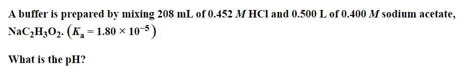 A buffer is prepared by mixing 208 mL of 0.452 M HCl and 0.500 L of 0.400 M sodium acetate,
NaC2H3O2. (K = 1.80 × 10-5)
What is the pH?