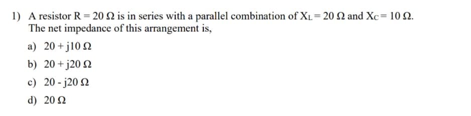 1) A resistor R = 20 N is in series with a parallel combination of XL= 20 N and Xc= 10 Q.
The net impedance of this arrangement is,
a) 20+j10 N
b) 20 +j20 Q
c) 20 - j20 2
d) 20 N
