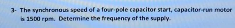 3- The synchronous speed of a four-pole capacitor start, capacitor-run motor
is 1500 rpm. Determine the frequency of the supply.
