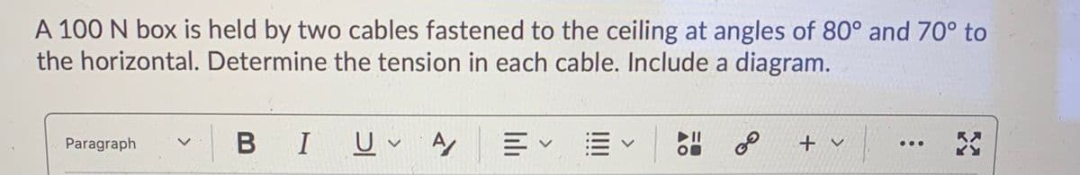 A 100 N box is held by two cables fastened to the ceiling at angles of 80° and 70° to
the horizontal. Determine the tension in each cable. Include a diagram.
BIU A E
of
Paragraph
+ v
...
