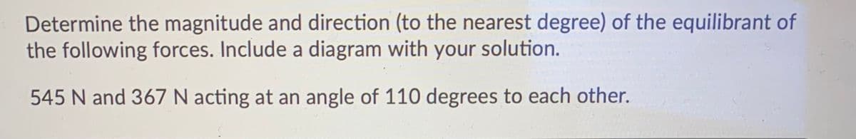 Determine the magnitude and direction (to the nearest degree) of the equilibrant of
the following forces. Include a diagram with your solution.
545 N and 367 N acting at an angle of 110 degrees to each other.
