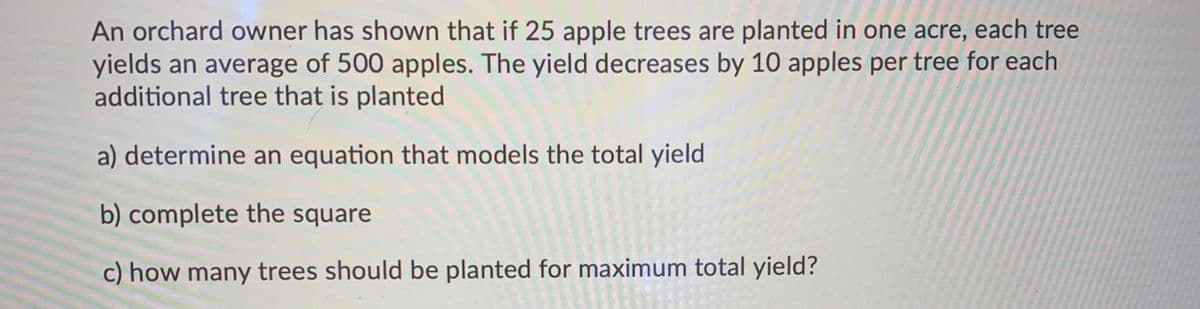 An orchard owner has shown that if 25 apple trees are planted in one acre, each tree
yields an average of 500 apples. The yield decreases by 10 apples per tree for each
additional tree that is planted
a) determine an equation that models the total yield
b) complete the square
c) how many trees should be planted for maximum total yield?
