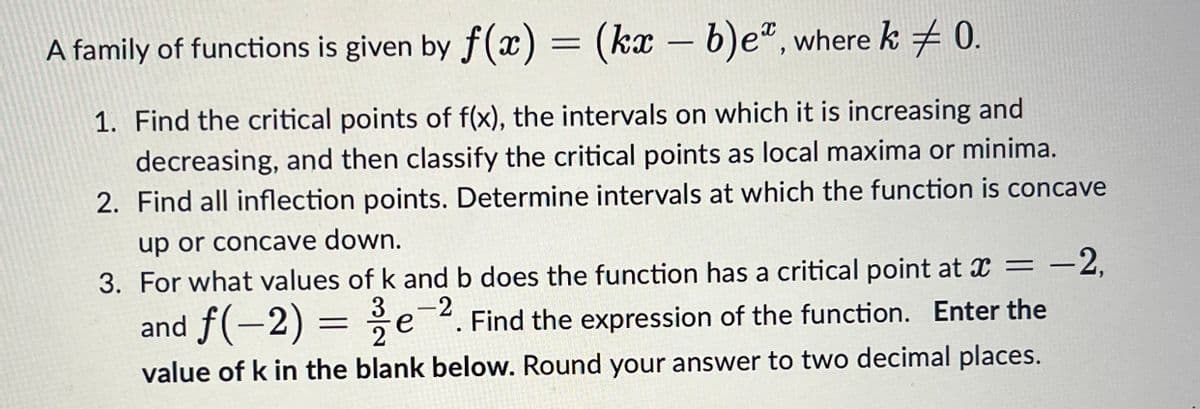 A family of functions is given by f(x) = (kx – b)eª, where k ‡ 0.
1. Find the critical points of f(x), the intervals on which it is increasing and
decreasing, and then classify the critical points as local maxima or minima.
2. Find all inflection points. Determine intervals at which the function is concave
up or concave down.
-2
3. For what values of k and b does the function has a critical point at x = -2,
and f(−2) = /e¯¯ Find the expression of the function. Enter the
value of k in the blank below. Round your answer to two decimal places.
е
.