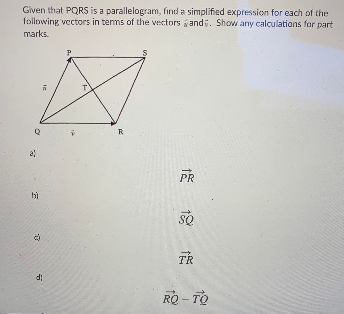 Given that PQRS is a parallelogram, find a simplified expression for each of the
following vectors in terms of the vectors and. Show any calculations for part
marks.
T
R
a)
PR
b)
SQ
c)
TR
d)
RQ – TO
P.
