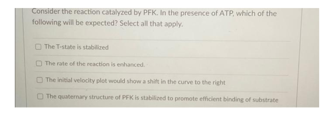 Consider the reaction catalyzed by PFK. In the presence of ATP, which of the
following will be expected? Select all that apply.
The T-state is stabilized
The rate of the reaction is enhanced.
The initial velocity plot would show a shift in the curve to the right
The quaternary structure of PFK is stabilized to promote efficient binding of substrate