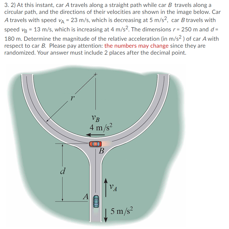 3. 2) At this instant, car A travels along a straight path while car B travels along a
circular path, and the directions of their velocities are shown in the image below. Car
A travels with speed va = 23 m/s, which is decreasing at 5 m/s2, car B travels with
speed vg = 13 m/s, which is increasing at 4 m/s?. The dimensions r= 250 m and d =
180 m. Determine the magnitude of the relative acceleration (in m/s2 ) of car A with
respect to car B. Please pay attention: the numbers may change since they are
randomized. Your answer must include 2 places after the decimal point.
VB
4 m/s?
CO
В
VA
A
| 5 m/s?
