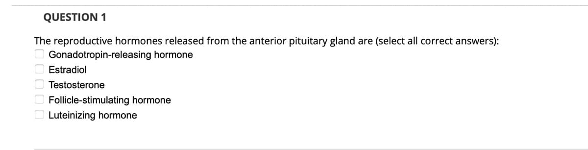 QUESTION 1
The reproductive hormones released from the anterior pituitary gland are (select all correct answers):
Gonadotropin-releasing hormone
O Estradiol
O Testosterone
O Follicle-stimulating hormone
O Luteinizing hormone
