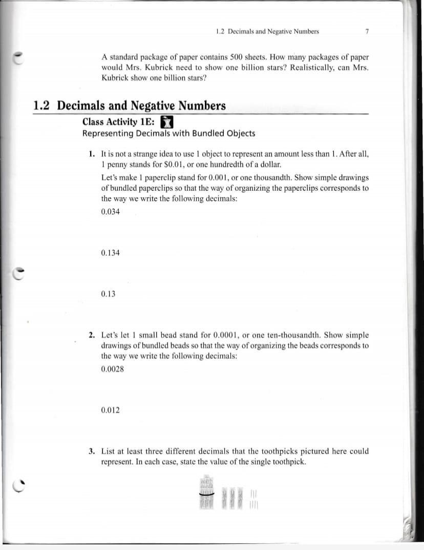 1.2 Decimals and Negative Numbers
A standard package of paper contains 500 sheets. How many packages of paper
would Mrs. Kubrick need to show one billion stars? Realistically, can Mrs.
Kubrick show one billion stars?
1.2 Decimals and Negative Numbers
Class Activity 1E:
Representing Decimals with Bundled Objects
1. It is not a strange idea to use 1 object to represent an amount less than 1. After all,
1 penny stands for $0.01, or one hundredth of a dollar.
Let's make 1 paperclip stand for 0.001, or one thousandth. Show simple drawings
of bundled paperclips so that the way of organizing the paperclips corresponds to
the way we write the following decimals:
0.034
0.134
0.13
2. Let's let 1 small bead stand for 0.0001, or one ten-thousandth. Show simple
drawings of bundled beads so that the way of organizing the beads corresponds to
the way we write the following decimals:
0.0028
0.012
3. List at least three different decimals that the toothpicks pictured here could
represent. In each case, state the value of the single toothpick.
