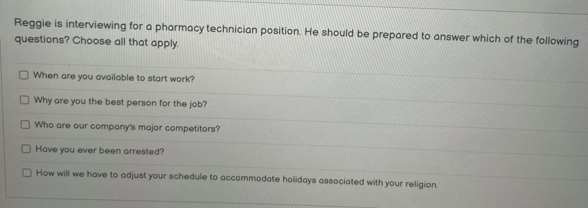 Reggie is interviewing for a pharmacy technician position. He should be prepared to answer which of the following
questions? Choose all that apply.
When are you available to start work?
Why are you the best person for the job?
O Who are our company's major competitors?
Have you ever been arrested?
How will we have to adjust your schedule to accommodate holidays associated with your religion.