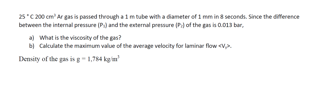 25 ° C 200 cm3 Ar gas is passed through a 1 m tube with a diameter of 1 mm in 8 seconds. Since the difference
between the internal pressure (P1) and the external pressure (P2) of the gas is 0.013 bar,
a) What is the viscosity of the gas?
b) Calculate the maximum value of the average velocity for laminar flow <V,>.
Density of the gas is g = 1,784 kg/m
