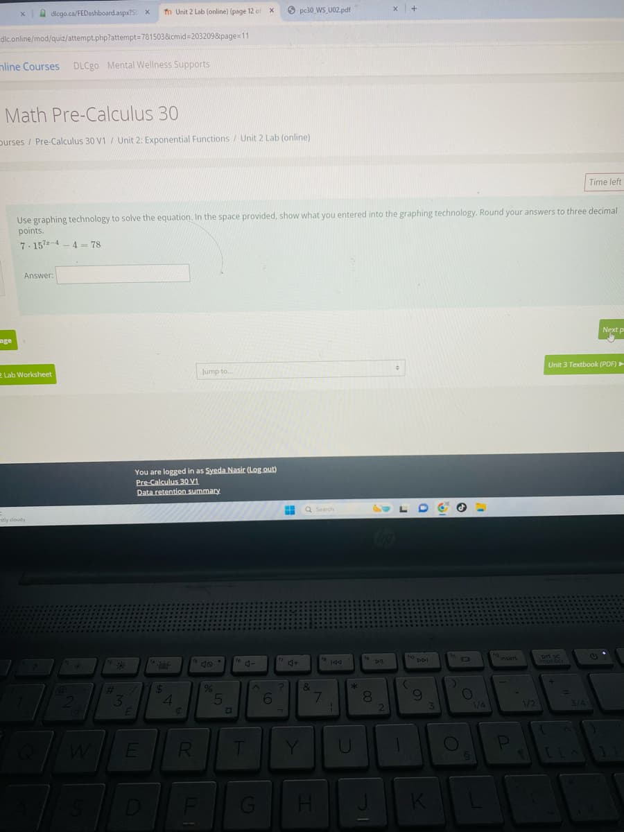 dicgo.ca/FEDashboard.aspx?S X fn Unit 2 Lab (online) (page 12 of
dlc.online/mod/quiz/attempt.php?attempt=781503&cmid=203209&page=11
mline Courses DLCgo Mental Wellness Supports
x
pc30_WS_U02.pdf
X
+
Math Pre-Calculus 30
Durses / Pre-Calculus 30 V1 / Unit 2: Exponential Functions/Unit 2 Lab (online)
Time left
Use graphing technology to solve the equation. In the space provided, show what you entered into the graphing technology. Round your answers to three decimal
points.
7.157-4-4-78
Answer:
Next p
2 Lab Worksheet
Jump to...
÷
Unit 3 Textbook (PDF) ►
age
=
stly cloudy
You are logged in as Syeda Nasir (Log.out)
Pre-Calculus 30 V1
Data retention summary
a
#
33
4
E
Q Search
164
Jo
%
5
D
6
J+
144
&
7
*
19
No
Dll
441
00
8
66
9
Q
W
E
R
T
Y
C
S
D
F
H
K
Ο
insert
1/4
1/2
imprecr
+
3/4
P
LLA