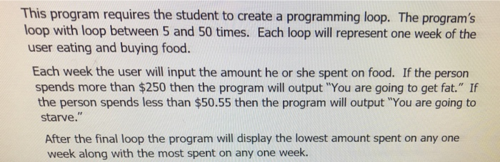 This program requires the student to create a programming loop. The program's
loop with loop between 5 and 50 times. Each loop will represent one week of the
user eating and buying food.
Each week the user will input the amount he or she spent on food. If the person
spends more than $250 then the program will output "You are going to get fat." If
the person spends less than $50.55 then the program will output "You are going to
starve."
After the final loop the program will display the lowest amount spent on any one
week along with the most spent on any one week.