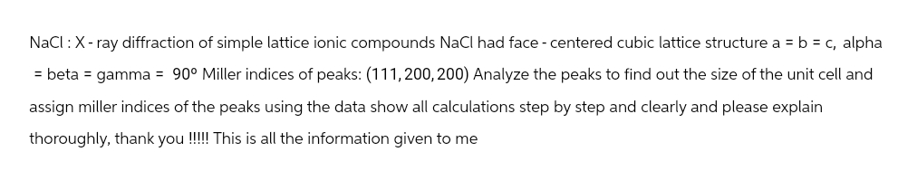NaCl : X-ray diffraction of simple lattice ionic compounds NaCl had face - centered cubic lattice structure a = b = c, alpha
= beta = gamma = 90° Miller indices of peaks: (111,200,200) Analyze the peaks to find out the size of the unit cell and
assign miller indices of the peaks using the data show all calculations step by step and clearly and please explain
thoroughly, thank you!!!!!! This is all the information given to me