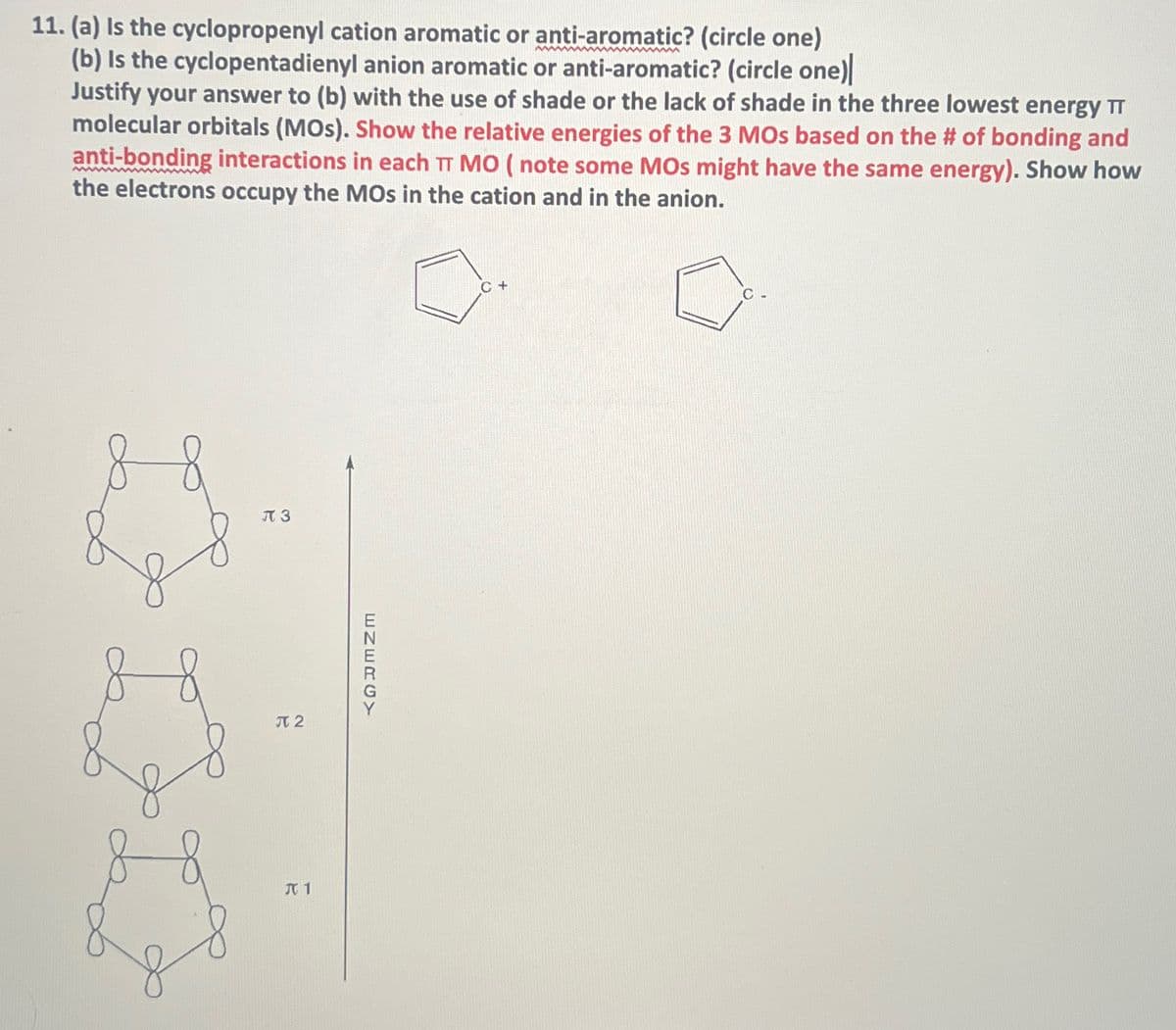 11. (a) Is the cyclopropenyl cation aromatic or anti-aromatic? (circle one)
(b) is the cyclopentadienyl anion aromatic or anti-aromatic? (circle one)
Justify your answer to (b) with the use of shade or the lack of shade in the three lowest energy TT
molecular orbitals (MOS). Show the relative energies of the 3 MOs based on the # of bonding and
anti-bonding interactions in each TT MO (note some MOs might have the same energy). Show how
the electrons occupy the MOs in the cation and in the anion.
π 3
元2
J 1
ENERGY
C+
C.