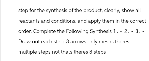 step for the synthesis of the product, clearly, show all
reactants and conditions, and apply them in the correct
order. Complete the Following Synthesis 1. - 2. - 3. -
Draw out each step. 3 arrows only mesns theres
multiple steps not thats theres 3 steps