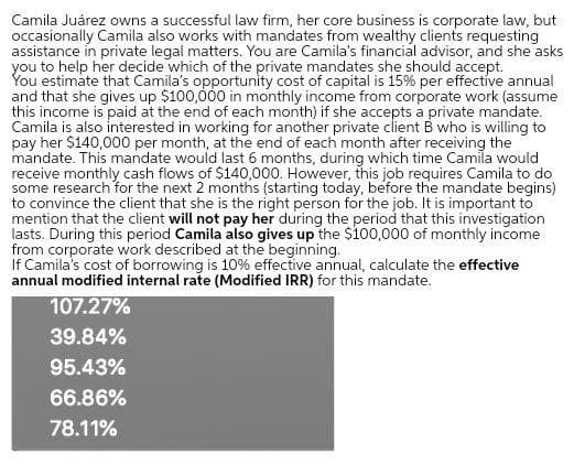 Camila Juárez owns a successful law firm, her core business is corporate law, but
occasionally Camila also works with mandates from wealthy clients requesting
assistance in private legal matters. You are Camila's financial advisor, and she asks
you to help her decide which of the private mandates she should accept.
You estimate that Camila's opportunity cost of capital is 15% per effective annual
and that she gives up $100,000 in monthly income from corporate work (assume
this income is paid at the end of each month) if she accepts a private mandate.
Camila is also interested in working for another private client B who is willing to
pay her $140,000 per month, at the end of each month after receiving the
mandate. This mandate would last 6 months, during which time Camila would
receive monthly cash flows of $140,000. However, this job requires Camila to do
some research for the next 2 months (starting today, before the mandate begins)
to convince the client that she is the right person for the job. It is important to
mention that the client will not pay her during the period that this investigation
lasts. During this period Camila also gives up the $100,000 of monthly income
from corporate work described at the beginning.
If Camila's cost of borrowing is 10% effective annual, calculate the effective
annual modified internal rate (Modified IRR) for this mandate.
107.27%
39.84%
95.43%
66.86%
78.11%
