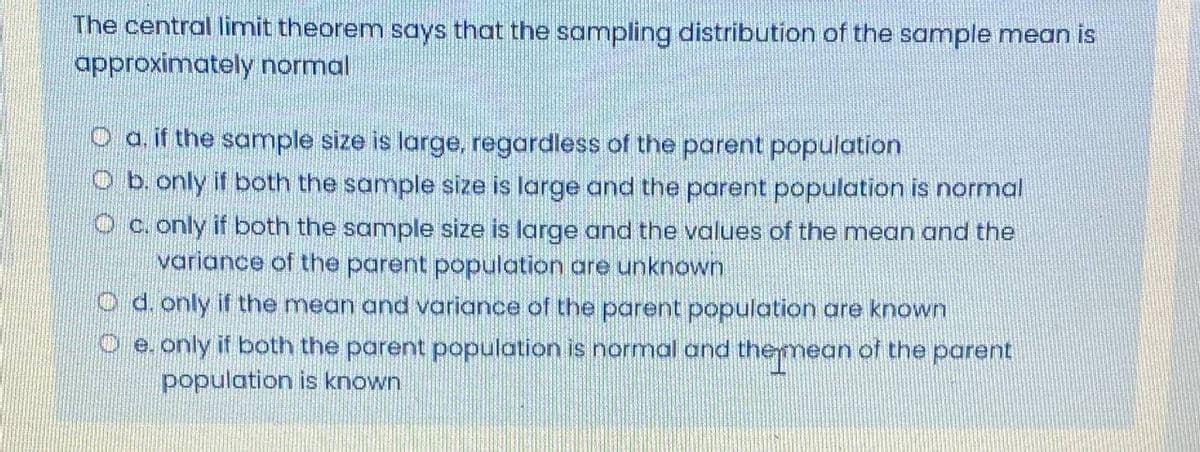The central limit theorem says that the sampling distribution of the sample mean is
approximately normal
O a. if the sample size is large, regardless of the parent population
O b. only if both the sample size is large and the parent population is normal
O c. only if both the sample size is large and the values of the mean and the
variance of the parent population are unknown
O d. only if the mean and variance of the parent population are known
O e. only it both the parent population is normal and themean of the parent
population is known
