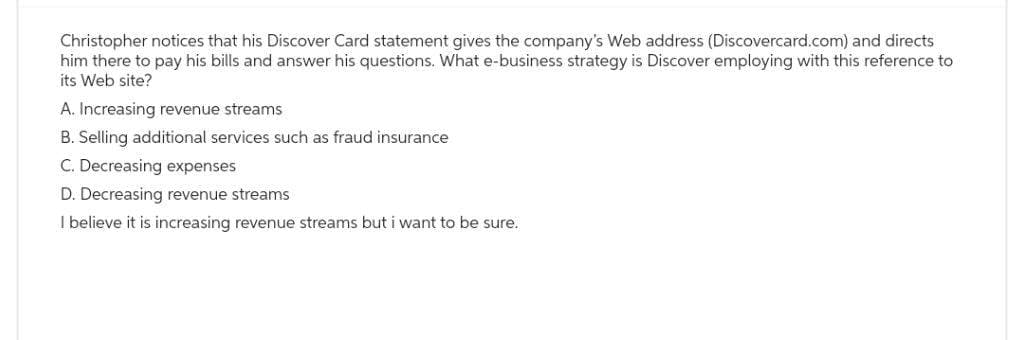 Christopher notices that his Discover Card statement gives the company's Web address (Discovercard.com) and directs
him there to pay his bills and answer his questions. What e-business strategy is Discover employing with this reference to
its Web site?
A. Increasing revenue streams
B. Selling additional services such as fraud insurance
C. Decreasing expenses
D. Decreasing revenue streams
I believe it is increasing revenue streams but i want to be sure.