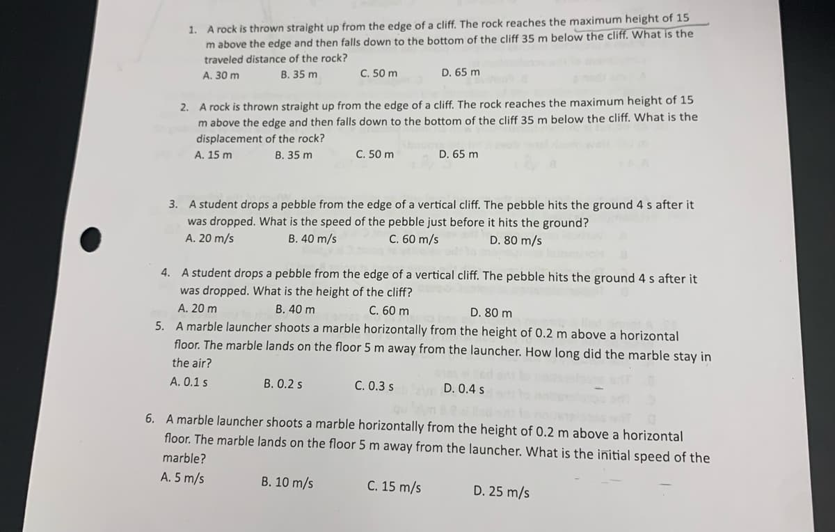 1. A rock is thrown straight up from the edge of a cliff. The rock reaches the maximum height of 15
m above the edge and then falls down to the bottom of the cliff 35 m below the cliff. What is the
traveled distance of the rock?
А. 30 m
В. 35 m
C. 50 m
D. 65 m
2. A rock is thrown straight up from the edge of a cliff. The rock reaches the maximum height of 15
m above the edge and then falls down to the bottom of the cliff 35 m below the cliff. What is the
displacement of the rock?
А. 15 m
В. 35 m
C. 50 m
D. 65 m
3. A student drops a pebble from the edge of a vertical cliff. The pebble hits the ground 4 s after it
was dropped. What is the speed of the pebble just before it hits the ground?
C. 60 m/s
A. 20 m/s
B. 40 m/s
D. 80 m/s
4. A student drops a pebble from the edge of a vertical cliff. The pebble hits the ground 4 s after it
was dropped. What is the height of the cliff?
A. 20 m
5. A marble launcher shoots a marble horizontally from the height of 0.2 m above a horizontal
floor. The marble lands on the floor 5 m away from the launcher. How long did the marble stay in
В. 40 m
C. 60 m
D. 80 m
the air?
A. 0.1 s
B. 0.2 s
C. 0.3 s
D. 0.4 s
6. A marble launcher shoots a marble horizontally from the height of 0.2 m above a horizontal
floor. The marble lands on the floor 5 m away from the launcher. What is the initial speed of the
marble?
A. 5 m/s
B. 10 m/s
C. 15 m/s
D. 25 m/s
