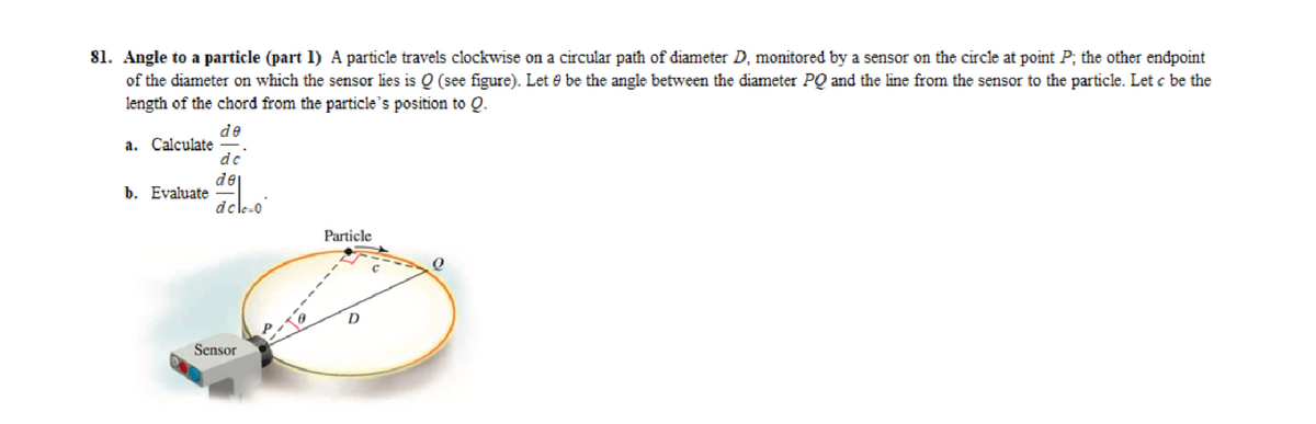 81. Angle to a particle (part 1) A particle travels clockwise on a circular path of diameter D, monitored by a sensor on the circle at point P; the other endpoint
of the diameter on which the sensor lies is Q (see figure). Let e be the angle between the diameter PQ and the line from the sensor to the particle. Let c be the
length of the chord from the particle's position to Q.
de
a. Calculate
b. Evaluate
de
de
dele-0
Sensor
Particle
0