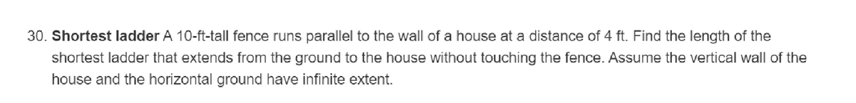 30. Shortest ladder A 10-ft-tall fence runs parallel to the wall of a house at a distance of 4 ft. Find the length of the
shortest ladder that extends from the ground to the house without touching the fence. Assume the vertical wall of the
house and the horizontal ground have infinite extent.