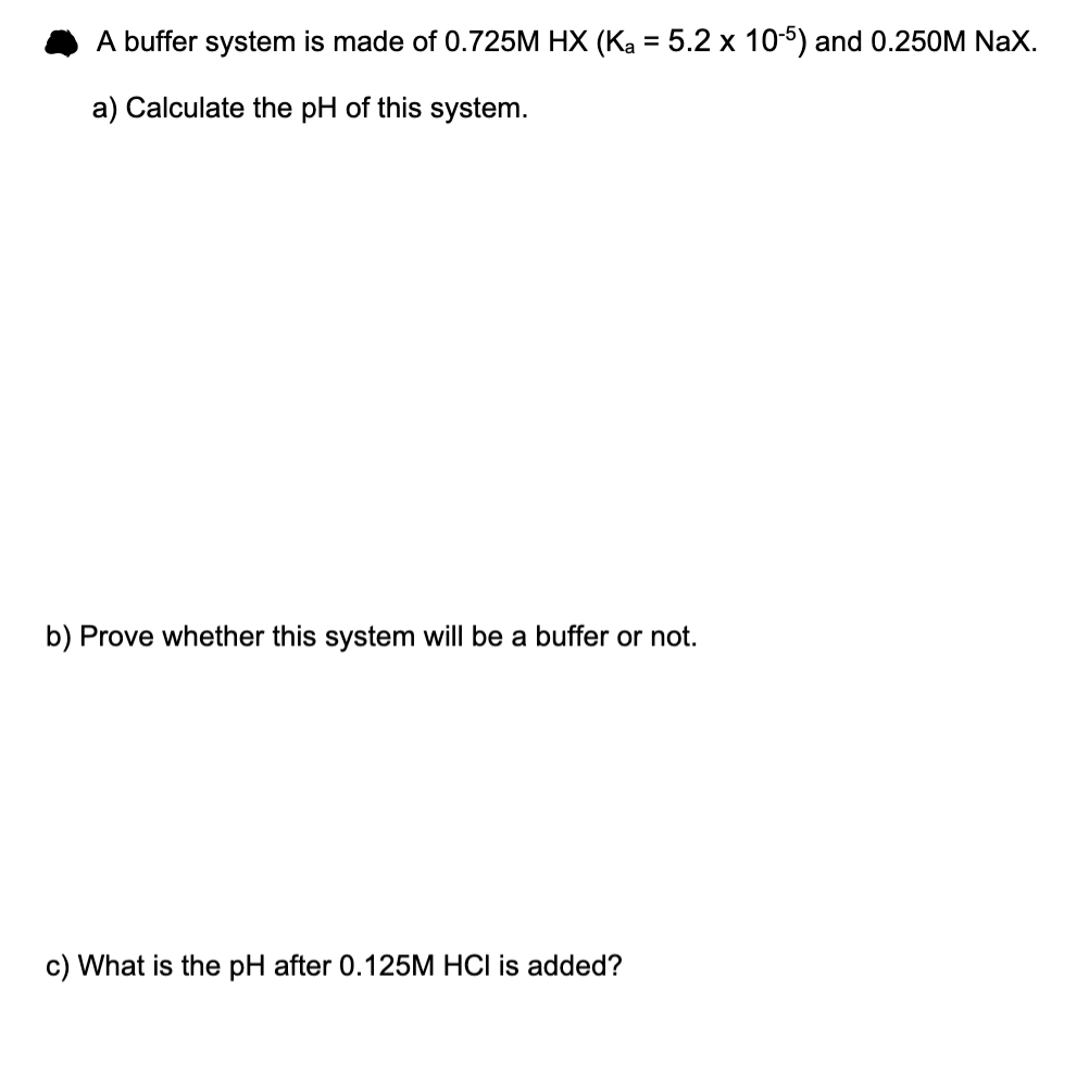 A buffer system is made of 0.725M HX (Ka = 5.2 x 10-5) and 0.250M NaX.
a) Calculate the pH of this system.
b) Prove whether this system will be a buffer or not.
c) What is the pH after 0.125M HCI is added?
