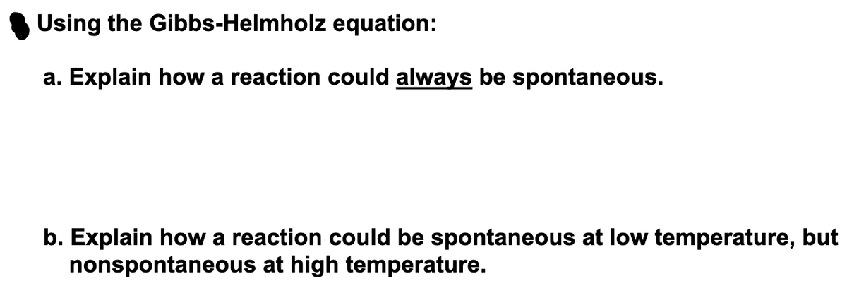 Using the Gibbs-Helmholz equation:
a. Explain how a reaction could always be spontaneous.
b. Explain how a reaction could be spontaneous at low temperature, but
nonspontaneous at high temperature.

