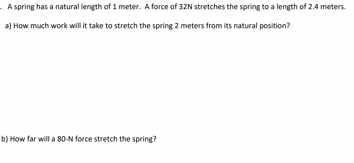 . A spring has a natural length of 1 meter. A force of 32N stretches the spring to a length of 2.4 meters.
a) How much work will it take to stretch the spring 2 meters from its natural position?
b) How far will a 80-N force stretch the spring?