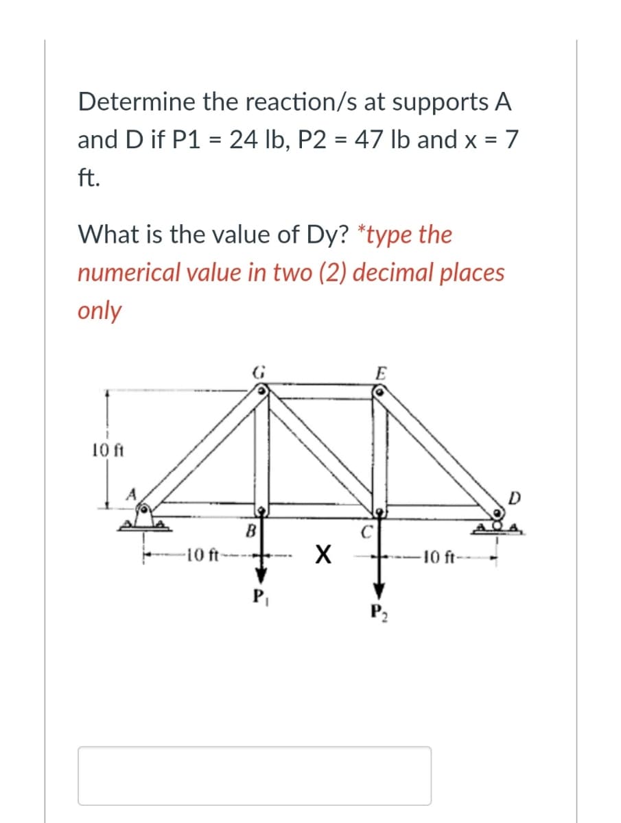 Determine the reaction/s at supports A
and D if P1 = 24 lb, P2 = 47 lb and x = 7
ft.
What is the value of Dy? *type the
numerical value in two (2) decimal places
only
E
10 ft
A
B
-10 ft
X
10 ft--
PI
