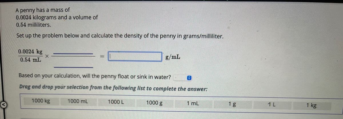 <
A penny has a mass of
0.0024 kilograms and a volume of
0.54 milliliters.
Set up the problem below and calculate the density of the penny in grams/milliliter.
0.0024 kg
0.54 mL
X
Based on your calculation, will the penny float or sink in water?
Drag and drop your selection from the following list to complete the answer:
1000 kg
1000 mL
1000 L
g/mL
1000 g
C
1 mL
1 g
1 L
1 kg