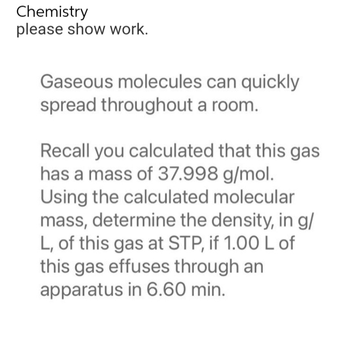 Chemistry
please show work.
Gaseous molecules can quickly
spread throughout a room.
Recall you calculated that this gas
has a mass of 37.998 g/mol.
Using the calculated molecular
mass, determine the density, in g/
L, of this gas at STP, if 1.00 L of
this gas effuses through an
apparatus in 6.60 min.