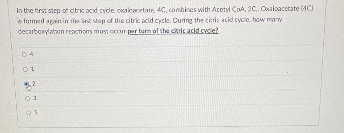 In the first step of citric acid cycle, oxaloacetate, 4C, combines with Acetyl CoA, 2C.. Oxaloacetate (4C)
is formed again in the last step of the citric acid cycle. During the citric acid cycle, how many
decarboxylation
reactions must occur per turn of the citric acid cycle?
04
01
2
3
05