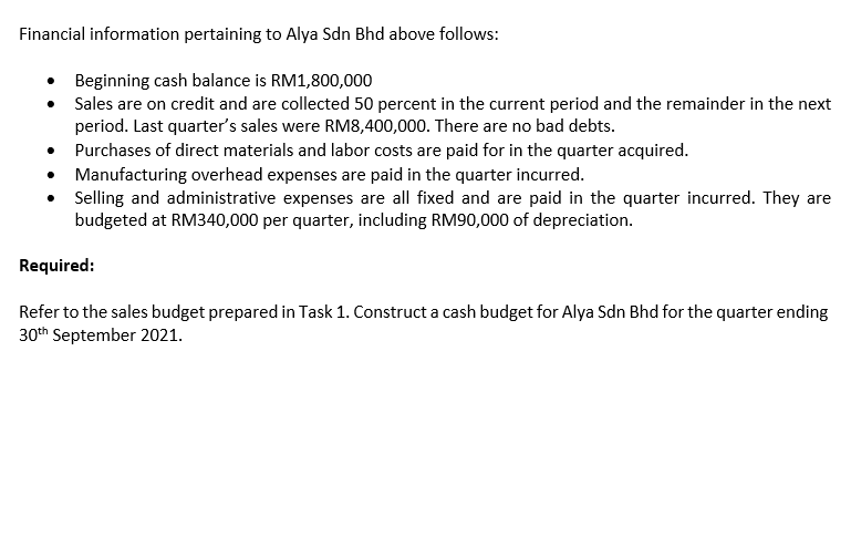 Financial information pertaining to Alya Sdn Bhd above follows:
• Beginning cash balance is RM1,800,000
• Sales are on credit and are collected 50 percent in the current period and the remainder in the next
period. Last quarter's sales were RM8,400,000. There are no bad debts.
Purchases of direct materials and labor costs are paid for in the quarter acquired.
• Manufacturing overhead expenses are paid in the quarter incurred.
• Selling and administrative expenses are all fixed and are paid in the quarter incurred. They are
budgeted at RM340,000 per quarter, including RM90,000 of depreciation.
Required:
Refer to the sales budget prepared in Task 1. Construct a cash budget for Alya Sdn Bhd for the quarter ending
30th September 2021.
