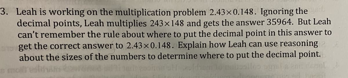 3. Leah is working on the multiplication problem 2.43×0.148. Ignoring the geib
decimal points, Leah multiplies 243×148 and gets the answer 35964. But Leah
can't remember the rule about where to put the decimal point in this answer to
ho get the correct answer to 2.43x0.148. Explain how Leah can use reasoning
about the sizes of the numbers to determine where to put the decimal point.
boolloo ognsis eor