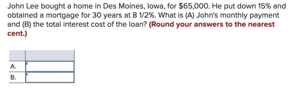 John Lee bought a home in Des Moines, Iowa, for $65,000. He put down 15% and
obtained a mortgage for 30 years at 8 1/2%. What is (A) John's monthly payment
and (B) the total interest cost of the loan? (Round your answers to the nearest
cent.)
A.
B.