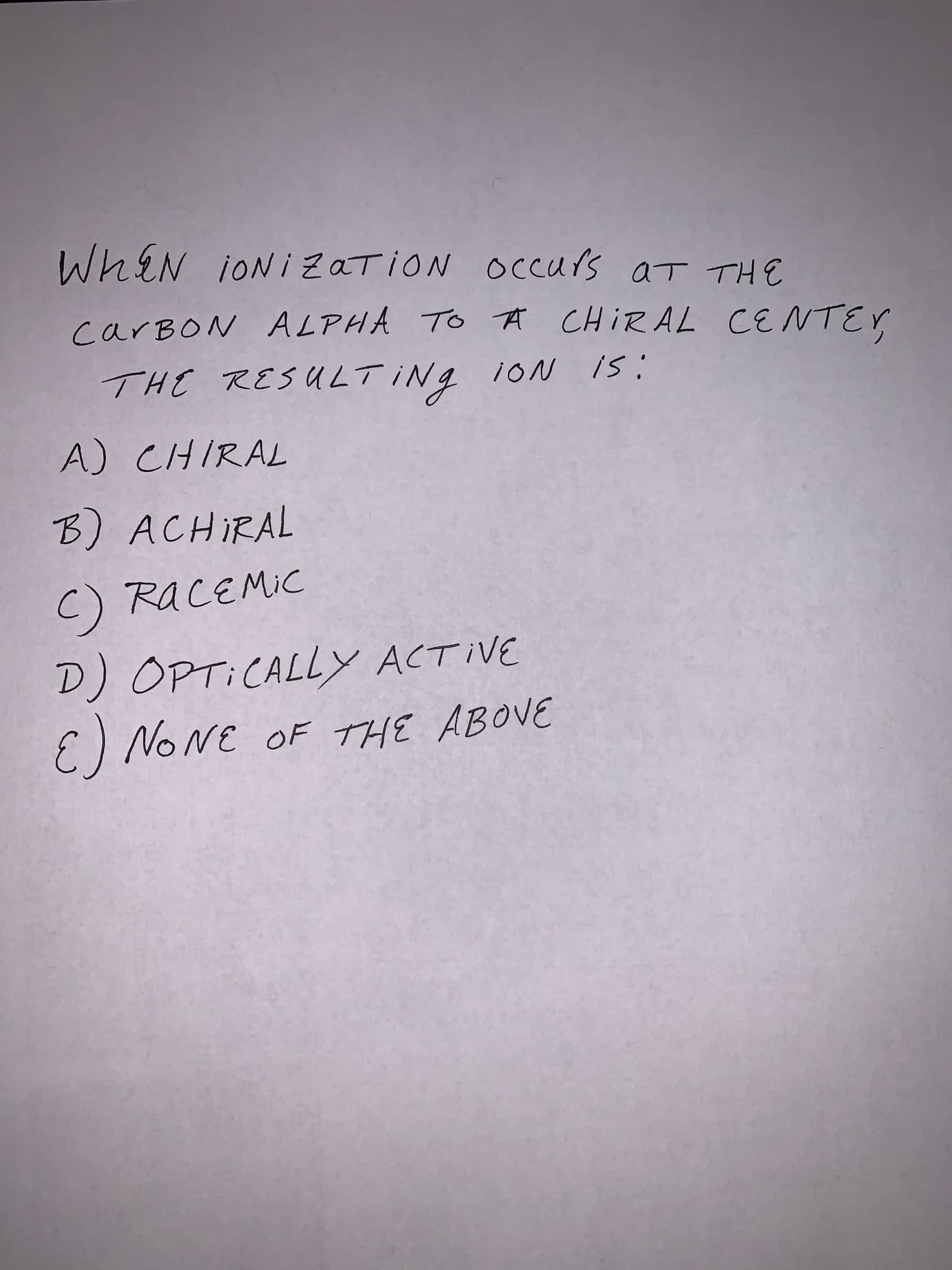 WhiN iONi ZaTiON OCCUYS aT TH
carBON AL PHA To ACHIRAL CE NTEY
THE RESULT INg
i0N IS
A) CHIRAL
B) ACHIRAL
C) RACEMIC
D) OPTICALLY ACTIVE
E) NONE OF THE ABOVE
