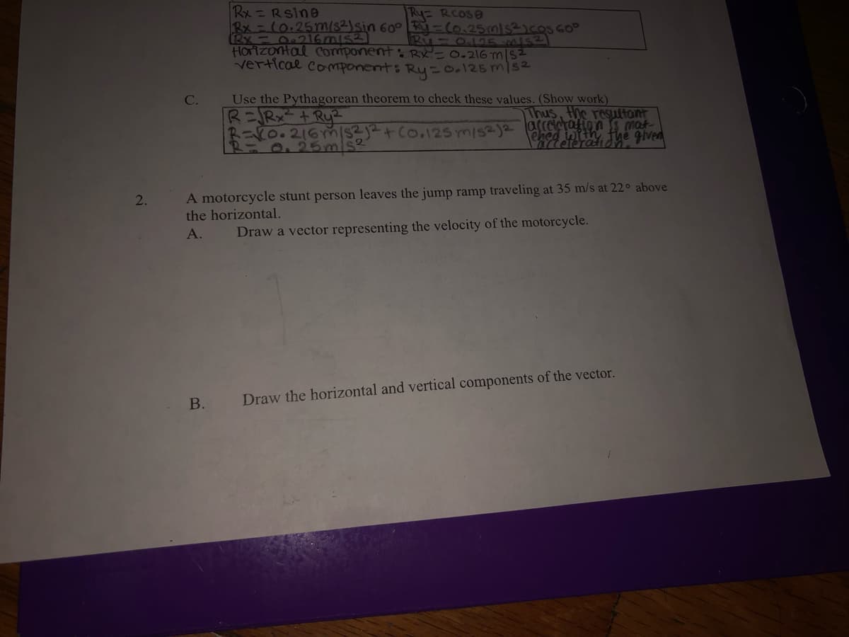 O 6mis 600 R-(0.25mnls3)cosGO
Rx =Rsine
Ry RCOSO
HOrizontal Component : RX=0.216 m|S2
vertical component: Ry-0.125 m1s2
Use the Pythagorean theorem to check these values. (Show work)
RニBX-+ Rye
R=VO.216m/s2j2+Co.125 m/s2)2 arceletation s mat
R=0.25mis2
C.
Thus, the resuttant
ehed with, the given
A motorcycle stunt person leaves the jump ramp traveling at 35 m/s at 22° above
the horizontal.
A.
Draw a vector representing the velocity of the motorcycle.
Draw the horizontal and vertical components of the vector.
B.
2.
