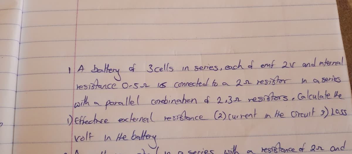 of 3 cells in series, each f emf 2r and nternal
tesistance Orsr 1os connectead to a 22 resistor in a series.
with
a parallel conebinahen d 2.32 resisters, calculate he
Deffectace exlernral ressetance (2) current in He crcuit 3) LOSS
rolt n He battery
O rries with a restetance of 2r and
