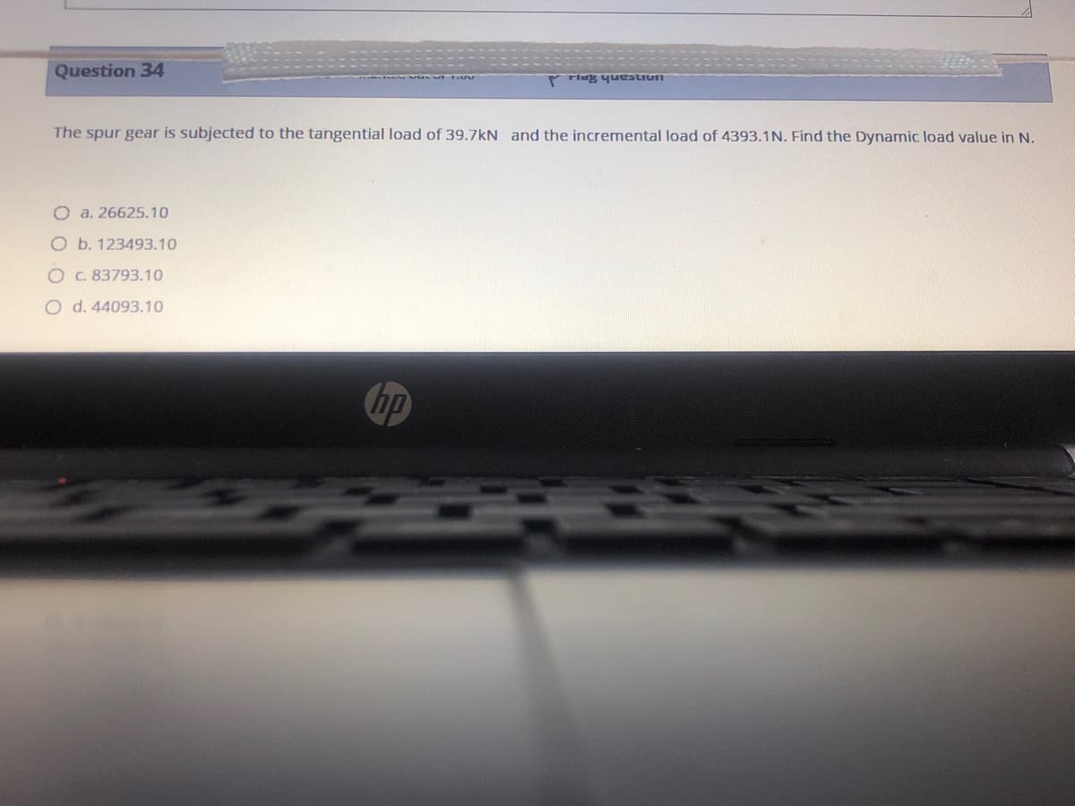 Question 34
r rlag yueatiun
The spur gear is subjected to the tangential load of 39.7kN and the incremental load of 4393.1N. Find the Dynamic load value in N.
O a. 26625.10
O b. 123493.10
O C. 83793.10
O d. 44093.10
hp
